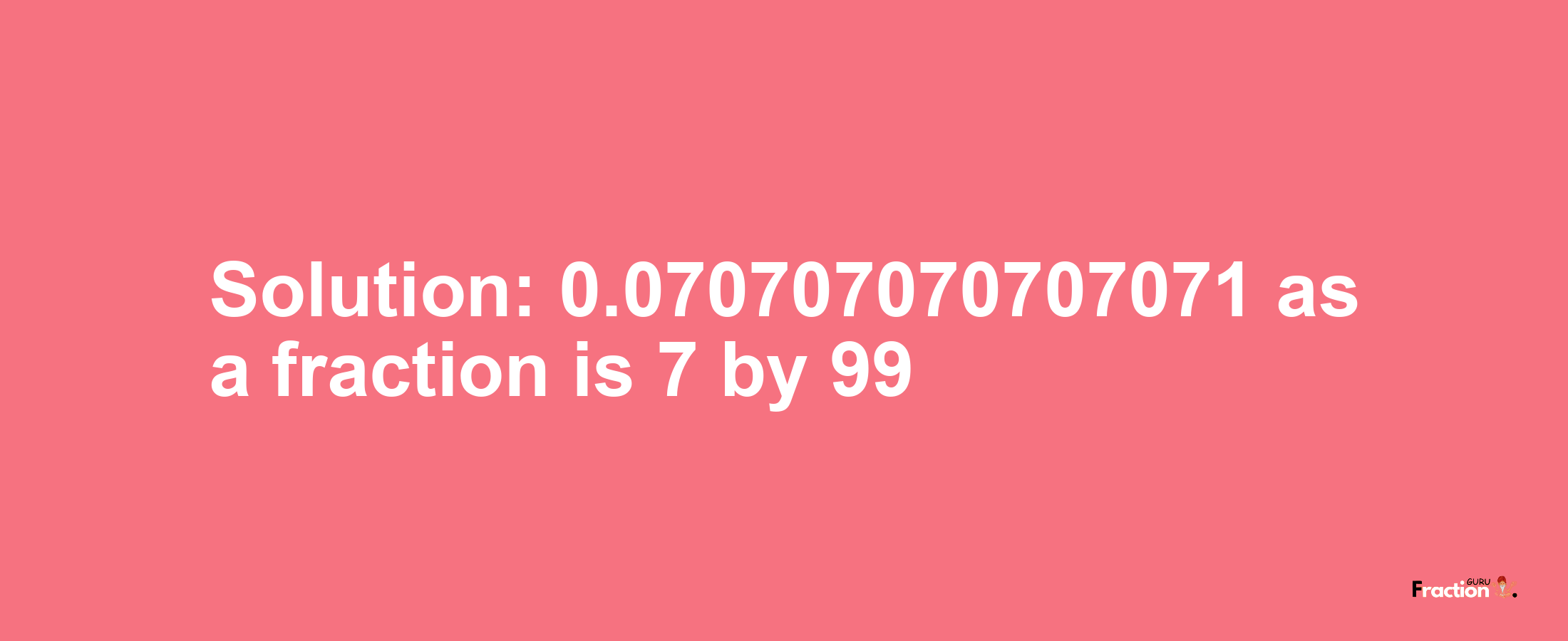 Solution:0.070707070707071 as a fraction is 7/99
